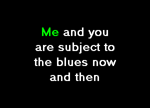 Me and you
are subject to

the blues now
and then