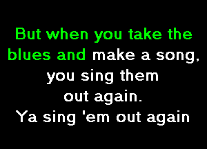 But when you take the
blues and make a song,
you sing them
out again.

Ya sing 'em out again