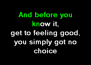And before you
know it,

get to feeling good,
you simply got no
choice