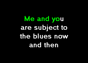 Me and you
are subject to

the blues now
and then