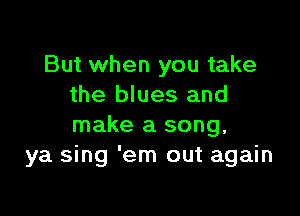 But when you take
the blues and

make a song.
ya sing 'em out again