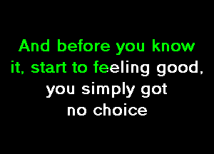 And before you know
it, start to feeling good,

you simply got
no choice