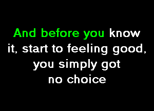 And before you know
it, start to feeling good,

you simply got
no choice