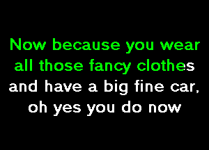 Now because you wear

all those fancy clothes

and have a big fine car,
oh yes you do now