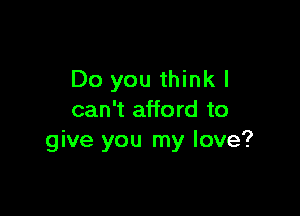 Do you thinkl

can't afford to
give you my love?