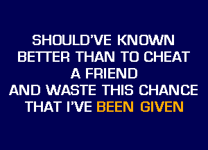 SHOULD'VE KNOWN
BETTER THAN TU CHEAT
A FRIEND
AND WASTE THIS CHANGE
THAT I'VE BEEN GIVEN