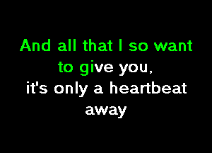 And all that I so want
to give you,

it's only a heartbeat
away