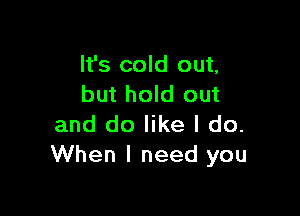 It's cold out,
but hold out

and do like I do.
When I need you