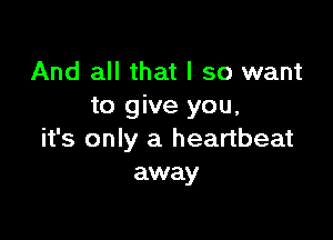 And all that I so want
to give you,

it's only a heartbeat
away