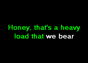 Honey. that's a heavy

load that we bear