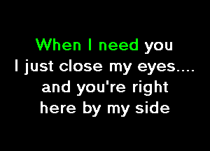 When I need you
I just close my eyes...

and you're right
here by my side