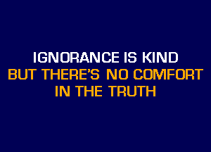 IGNORANCE IS KIND
BUT THERE'S NU COMFORT
IN THE TRUTH