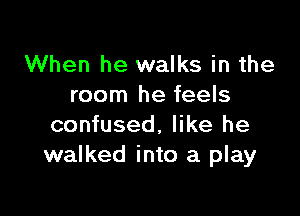 When he walks in the
room he feels

confused. like he
walked into a play