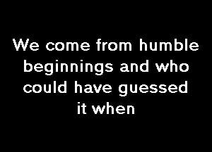 We come from humble
beginnings and who

could have guessed
it when