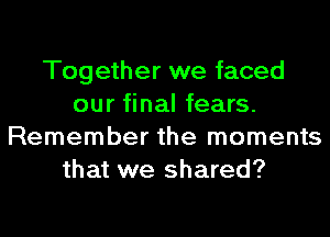 Together we faced
our final fears.
Remember the moments
that we shared?