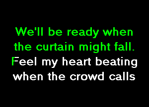 We'll be ready when
the curtain might fall.
Feel my heart beating
when the crowd calls