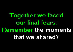 Together we faced
our final fears.
Remember the moments
that we shared?