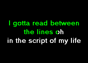I gotta read between

the lines oh
in the script of my life