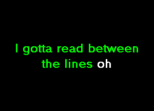 I gotta read between

the lines oh