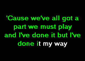 'Cause we've all got a
part we must play

and I've done it but I've
done it my way