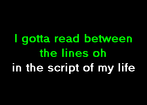 I gotta read between

the lines oh
in the script of my life