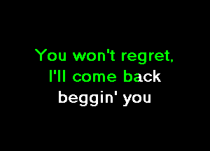 You won't regret,

I'll come back
beggin' you