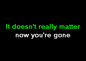 It doesn't really matter

now you're gone