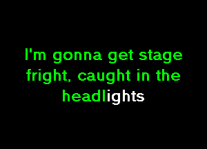 I'm gonna get stage

fright, caught in the
headlights