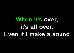 When it's over,

it's all over.
Even if I make a sound