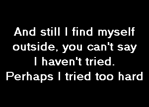 And still I find myself
outside, you can't say
I haven't tried.
Perhaps I tried too hard