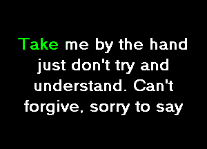 Take me by the hand
just don't try and

understand. Can't
forgive, sorry to say