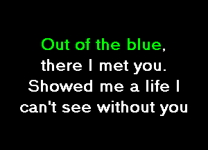 Out of the blue,
there I met you.

Showed me a life I
can't see without you