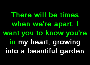There will be times
when we're apart. I
want you to know you're
in my heart, growing
into a beautiful garden