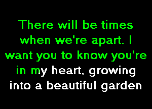 There will be times
when we're apart. I
want you to know you're
in my heart, growing
into a beautiful garden