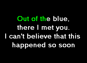 Out of the blue,
there I met you.

I can't believe that this
happened so soon