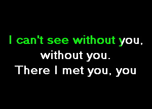 I can't see without you,

without you.
There I met you, you