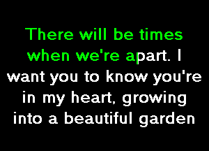 There will be times
when we're apart. I
want you to know you're
in my heart, growing
into a beautiful garden