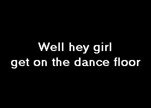Well hey girl

get on the dance floor