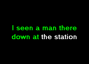 I seen a man there

down at the station