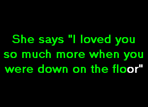 She says I loved you

so much more when you
were down on the floor