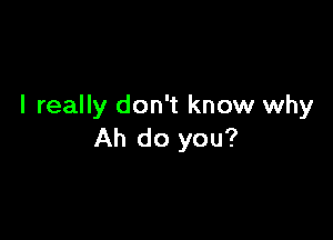 I really don't know why

Ah do you?