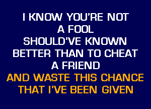 I KNOW YOU'RE NOT
A FOUL
SHOULD'VE KNOWN
BETTER THAN TO CHEAT
A FRIEND
AND WASTE THIS CHANCE
THAT I'VE BEEN GIVEN