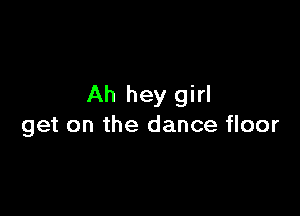 Ah hey girl

get on the dance floor