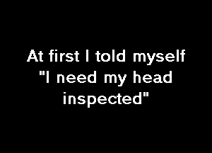 At first I told myself

I need my head
inspected