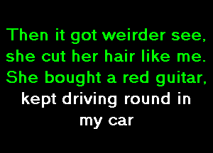 Then it got weirder see,
she cut her hair like me.
She bought a red guitar,
kept driving round in
my car