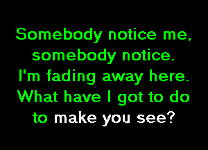 Somebody notice me,
somebody notice.
I'm fading away here.
What have I got to do
to make you see?