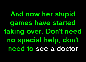 And now her stupid
games have started
taking over. Don't need
no special help, don't
need to see a doctor
