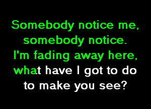 Somebody notice me,
somebody notice.
I'm fading away here,
what have I got to do
to make you see?