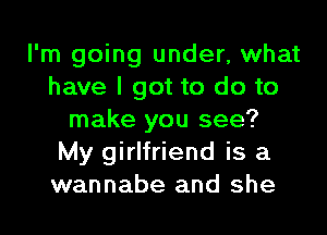 I'm going under, what
have I got to do to
make you see?
My girlfriend is a
wannabe and she