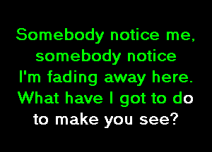 Somebody notice me,
somebody notice
I'm fading away here.
What have I got to do
to make you see?